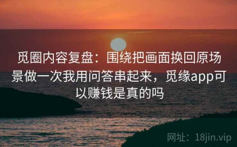 觅圈内容复盘：围绕把画面换回原场景做一次我用问答串起来，觅缘app可以赚钱是真的吗