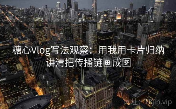 糖心Vlog写法观察：用我用卡片归纳讲清把传播链画成图